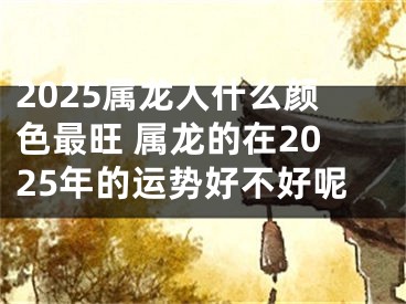 2025属龙人什么颜色最旺 属龙的在2025年的运势好不好呢
