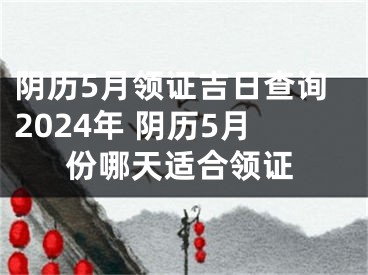 阴历5月领证吉日查询2024年 阴历5月份哪天适合领证