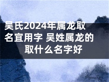 吴氏2024年属龙取名宜用字 吴姓属龙的取什么名字好