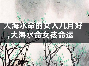 大海水命的女人几月好,大海水命女孩命运