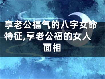 享老公福气的八字女命特征,享老公福的女人面相