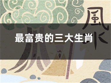 最富贵的三大生肖