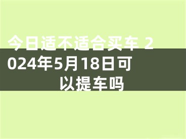 今日适不适合买车 2024年5月18日可以提车吗