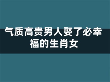 气质高贵男人娶了必幸福的生肖女