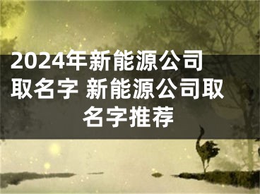 2024年新能源公司取名字 新能源公司取名字推荐