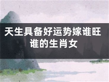 天生具备好运势嫁谁旺谁的生肖女