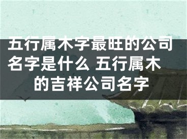 五行属木字最旺的公司名字是什么 五行属木的吉祥公司名字