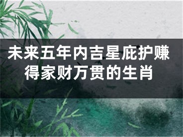 未来五年内吉星庇护赚得家财万贯的生肖