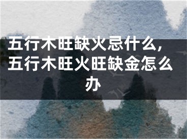 五行木旺缺火忌什么,五行木旺火旺缺金怎么办