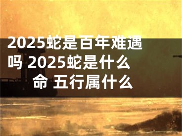 2025蛇是百年难遇吗 2025蛇是什么命 五行属什么