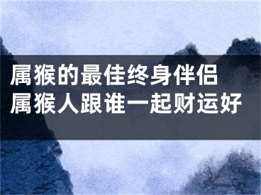 属猴的最佳终身伴侣 属猴人跟谁一起财运好