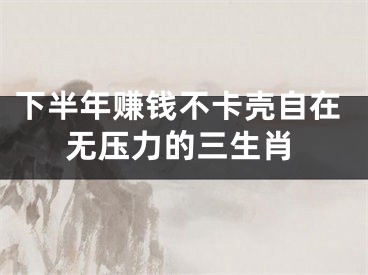 下半年赚钱不卡壳自在无压力的三生肖