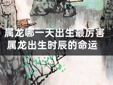属龙哪一天出生最厉害 属龙出生时辰的命运