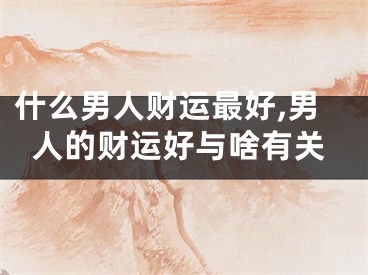 什么男人财运最好,男人的财运好与啥有关