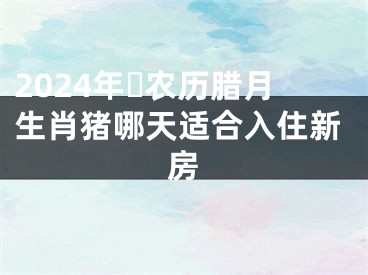 2024年​农历腊月生肖猪哪天适合入住新房