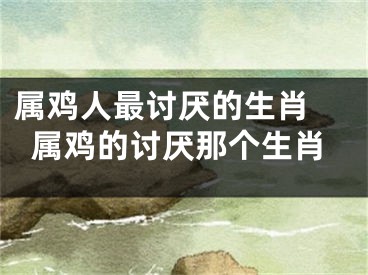属鸡人最讨厌的生肖 属鸡的讨厌那个生肖