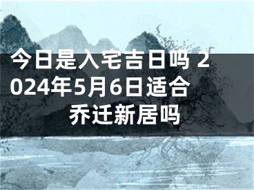 今日是入宅吉日吗 2024年5月6日适合乔迁新居吗