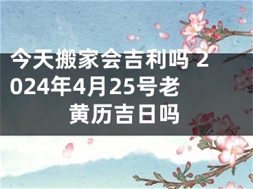 今天搬家会吉利吗 2024年4月25号老黄历吉日吗