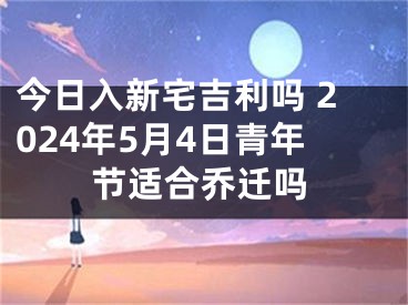 今日入新宅吉利吗 2024年5月4日青年节适合乔迁吗