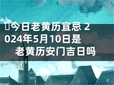 ​今日老黄历宜忌 2024年5月10日是老黄历安门吉日吗