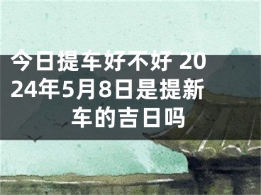今日提车好不好 2024年5月8日是提新车的吉日吗