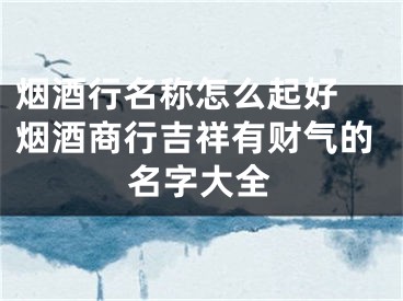 烟酒行名称怎么起好 烟酒商行吉祥有财气的名字大全