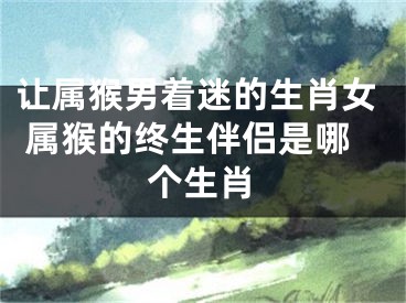 让属猴男着迷的生肖女 属猴的终生伴侣是哪个生肖