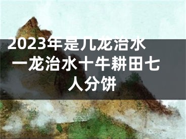 2023年是几龙治水 一龙治水十牛耕田七人分饼