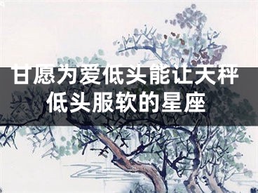 甘愿为爱低头能让天秤低头服软的星座