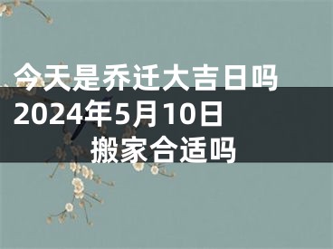 今天是乔迁大吉日吗 2024年5月10日搬家合适吗