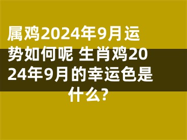 属鸡2024年9月运势如何呢 生肖鸡2024年9月的幸运色是什么?