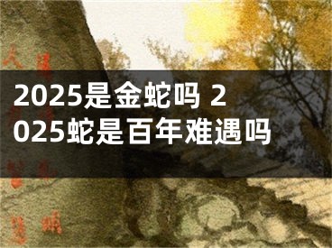 2025是金蛇吗 2025蛇是百年难遇吗