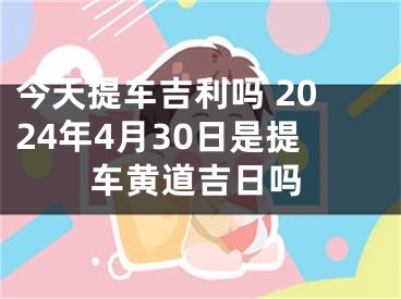 今天提车吉利吗 2024年4月30日是提车黄道吉日吗
