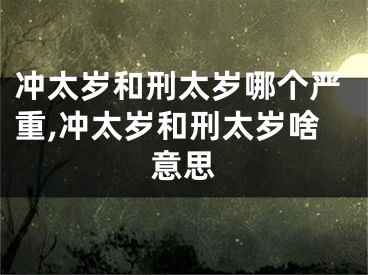 冲太岁和刑太岁哪个严重,冲太岁和刑太岁啥意思