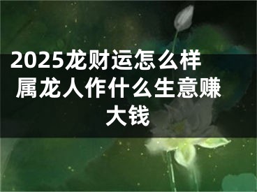 2025龙财运怎么样 属龙人作什么生意赚大钱