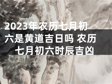 2023年农历七月初六是黄道吉日吗 农历七月初六时辰吉凶