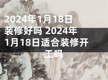 2024年1月18日装修好吗 2024年1月18日适合装修开工吗