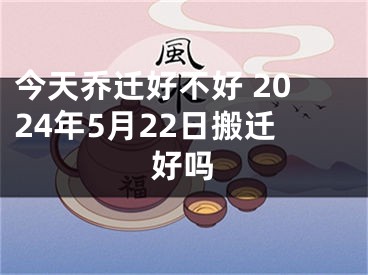今天乔迁好不好 2024年5月22日搬迁好吗