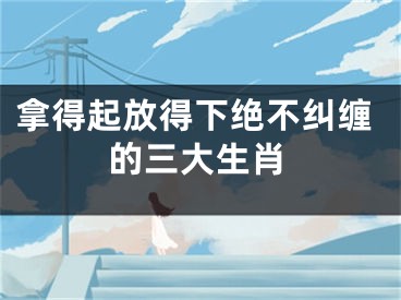 拿得起放得下绝不纠缠的三大生肖