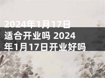 2024年1月17日适合开业吗 2024年1月17日开业好吗