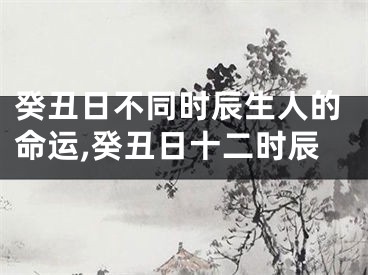 癸丑日不同时辰生人的命运,癸丑日十二时辰