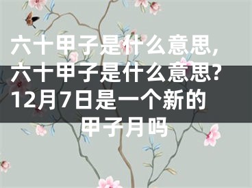 六十甲子是什么意思,六十甲子是什么意思?12月7日是一个新的甲子月吗