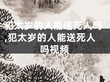 犯太岁的人能送死人吗,犯太岁的人能送死人吗视频