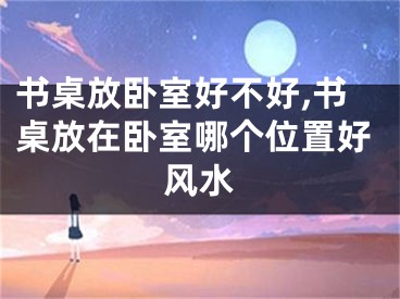 书桌放卧室好不好,书桌放在卧室哪个位置好风水