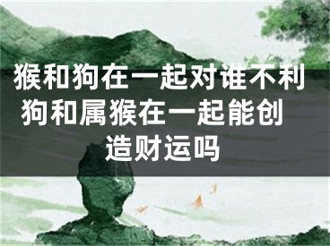 猴和狗在一起对谁不利 狗和属猴在一起能创造财运吗