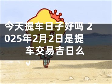 今天提车日子好吗 2025年2月2日是提车交易吉日么