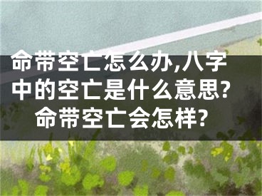 命带空亡怎么办,八字中的空亡是什么意思?命带空亡会怎样?