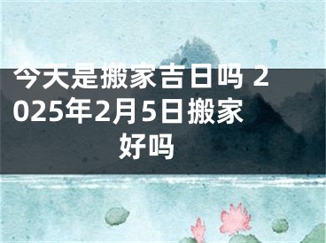 今天是搬家吉日吗 2025年2月5日搬家好吗 