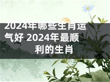 2024年哪些生肖运气好 2024年最顺利的生肖