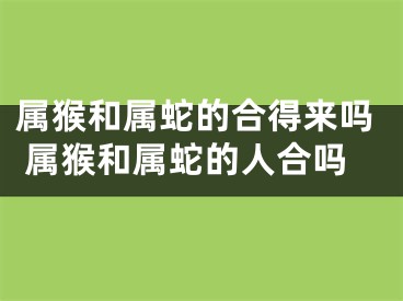 属猴和属蛇的合得来吗 属猴和属蛇的人合吗